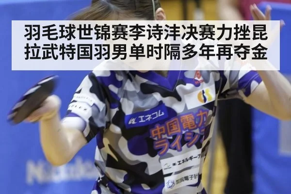羽毛球世锦赛李诗沣决赛力挫昆拉武特国羽男单时隔多年再夺金